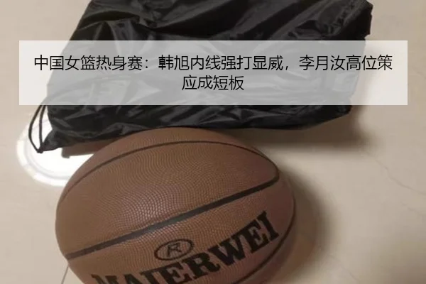 中国女篮热身赛：韩旭内线强打显威，李月汝高位策应成短板