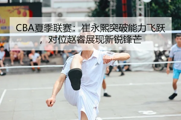 CBA夏季联赛：崔永熙突破能力飞跃，对位赵睿展现新锐锋芒