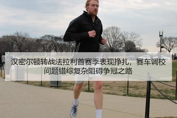 汉密尔顿转战法拉利首赛季表现挣扎，赛车调校问题错综复杂阻碍争冠之路