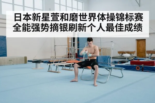 日本新星萱和磨世界体操锦标赛全能强势摘银刷新个人最佳成绩